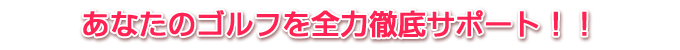 あなたのゴルフを全力徹底サポート！！